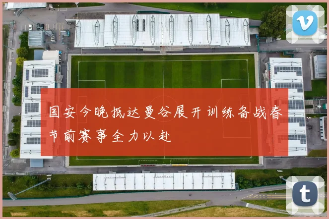 国安今晚抵达曼谷展开训练备战春节前赛事全力以赴