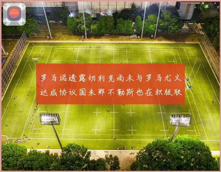罗马诺透露切利克尚未与罗马尤文达成协议国米那不勒斯也在积极联系