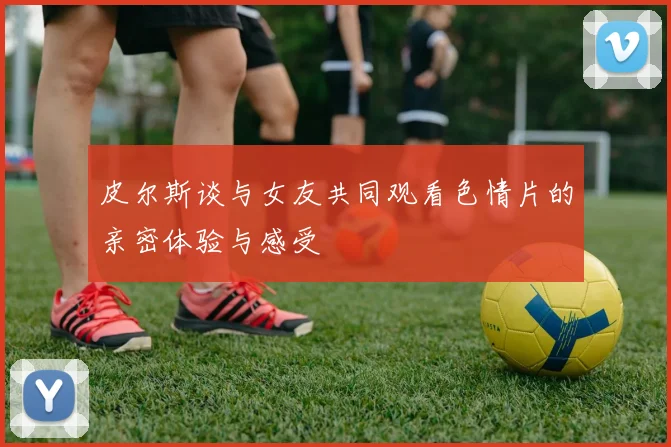皮尔斯谈与女友共同观看色情片的亲密体验与感受