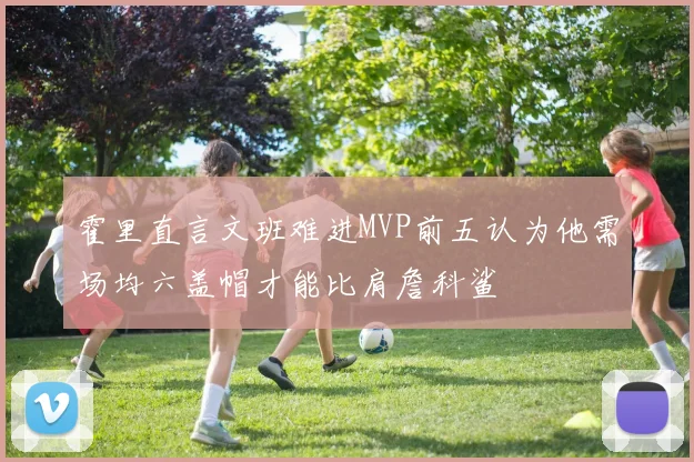 霍里直言文班难进MVP前五认为他需场均六盖帽才能比肩詹科鲨