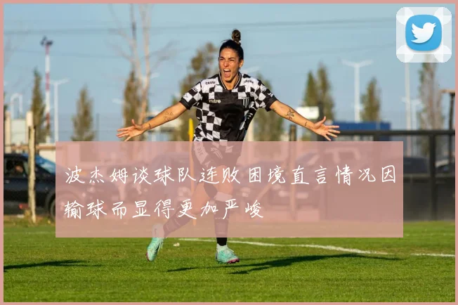 波杰姆谈球队连败困境直言情况因输球而显得更加严峻