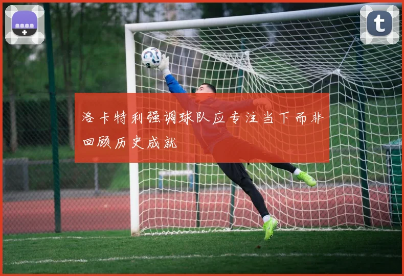 洛卡特利强调球队应专注当下而非回顾历史成就