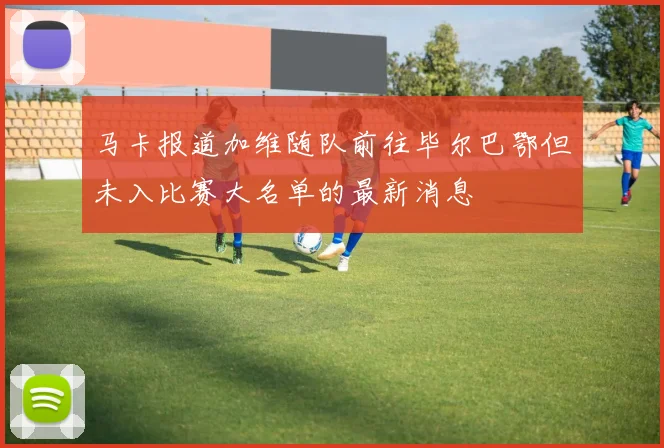 马卡报道加维随队前往毕尔巴鄂但未入比赛大名单的最新消息
