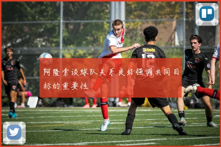 阿隆索谈球队关系良好强调共同目标的重要性