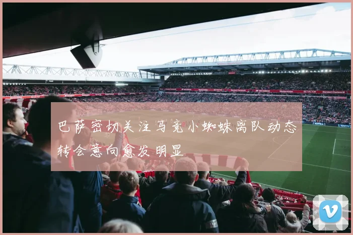 巴萨密切关注马竞小蜘蛛离队动态转会意向愈发明显