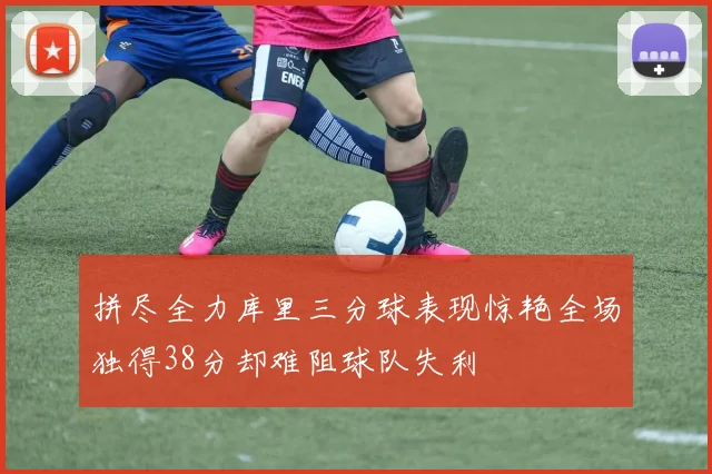 拼尽全力库里三分球表现惊艳全场独得38分却难阻球队失利