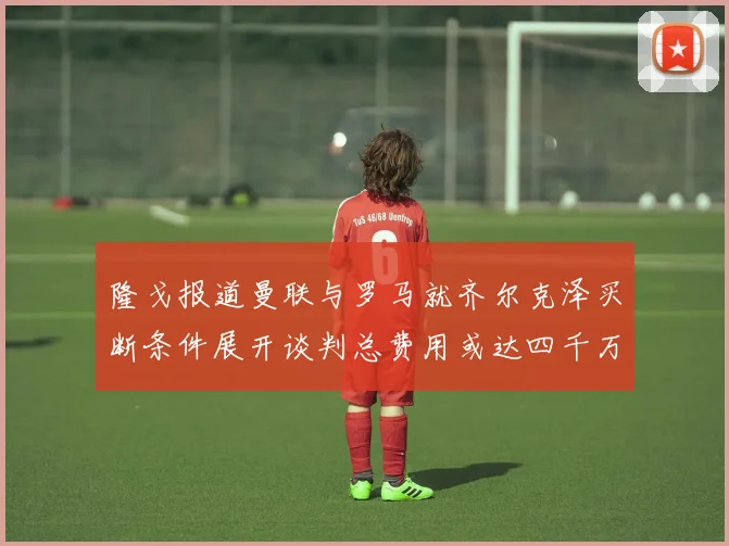 隆戈报道曼联与罗马就齐尔克泽买断条件展开谈判总费用或达四千万欧元