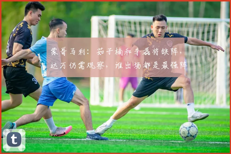 蒙哥马利：茹子楠和李磊将缺阵，达万仍需观察，谁出场都是最强阵