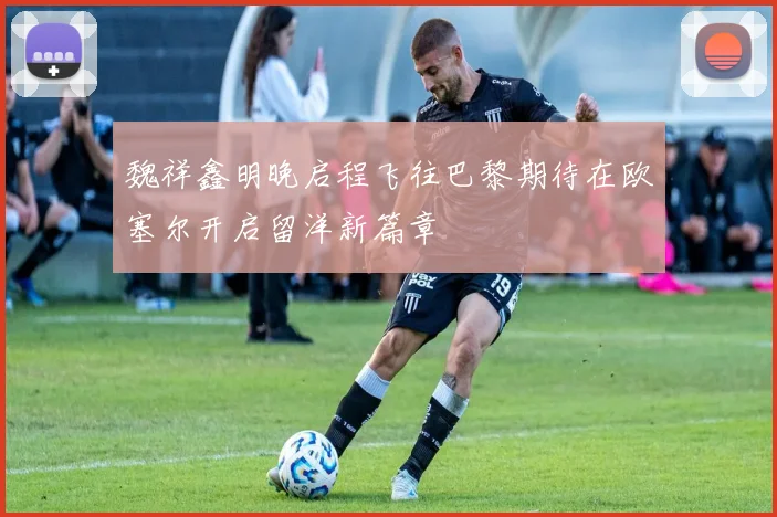 魏祥鑫明晚启程飞往巴黎期待在欧塞尔开启留洋新篇章