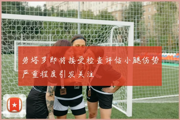 劳塔罗即将接受检查评估小腿伤势严重程度引发关注