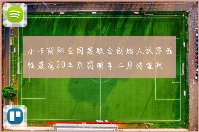 小卡阴阳合同案联合创始人认罪面临最高20年刑罚明年二月将宣判