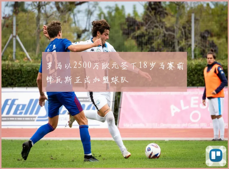 罗马以2500万欧元签下18岁马赛前锋瓦斯正式加盟球队