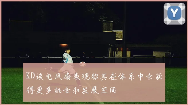KD谈电风扇表现称其在体系中会获得更多机会和发展空间