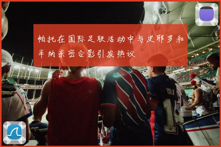 帕托在国际足联活动中与皮耶罗和辛纳亲密合影引发热议