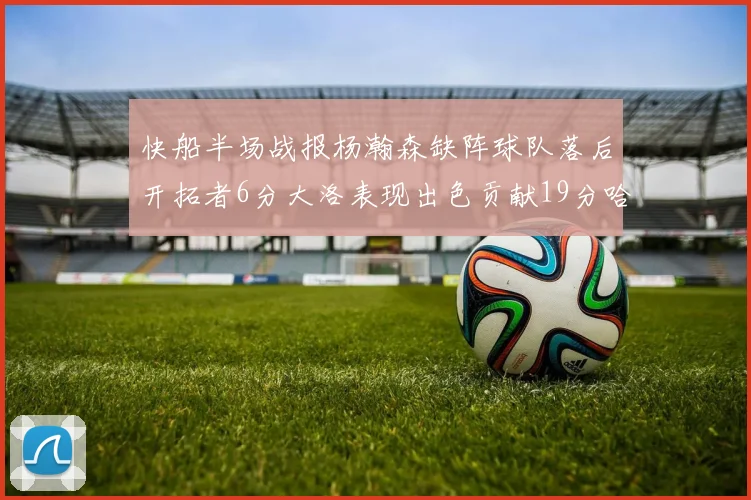 快船半场战报杨瀚森缺阵球队落后开拓者6分大洛表现出色贡献19分哈登也有14分进账
