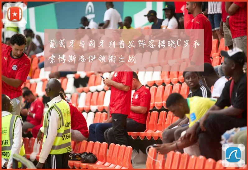 葡萄牙与匈牙利首发阵容揭晓C罗和索博斯洛伊领衔出战
