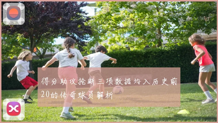 得分助攻抢断三项数据均入历史前20的传奇球员解析