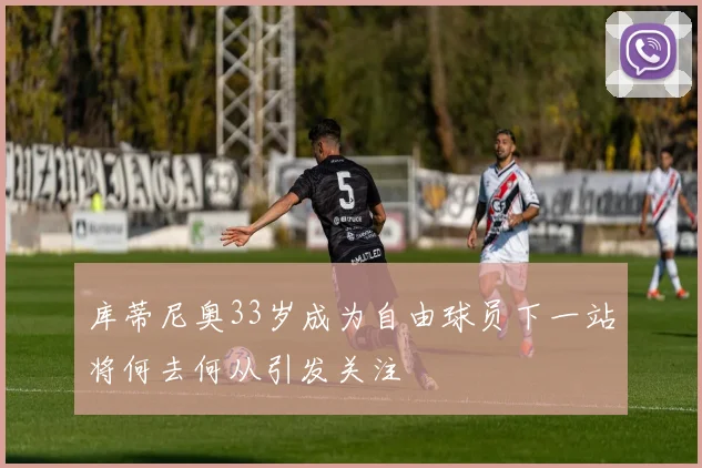 库蒂尼奥33岁成为自由球员下一站将何去何从引发关注