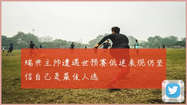 瑞典主帅遭遇世预赛低迷表现仍坚信自己是最佳人选