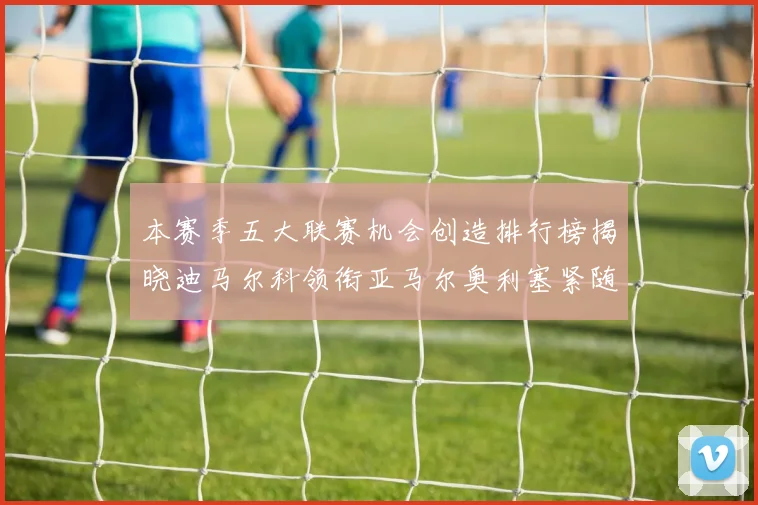 本赛季五大联赛机会创造排行榜揭晓迪马尔科领衔亚马尔奥利塞紧随其后