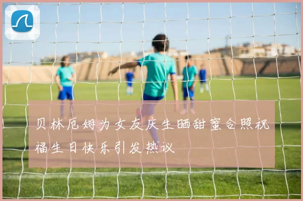 贝林厄姆为女友庆生晒甜蜜合照祝福生日快乐引发热议