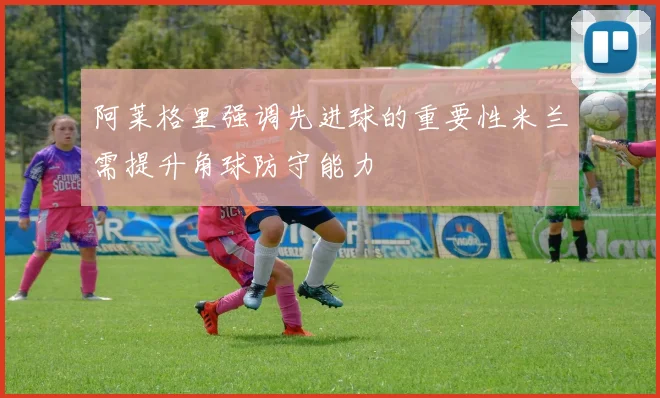 阿莱格里强调先进球的重要性米兰需提升角球防守能力