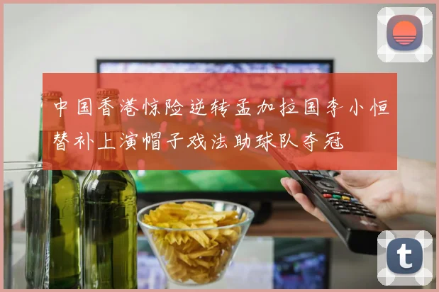 中国香港惊险逆转孟加拉国李小恒替补上演帽子戏法助球队夺冠