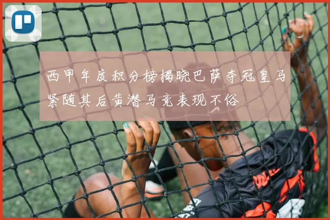 西甲年度积分榜揭晓巴萨夺冠皇马紧随其后黄潜马竞表现不俗
