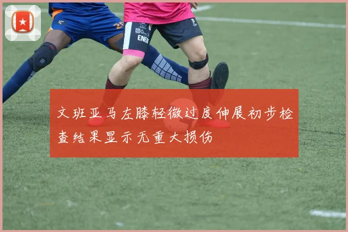 文班亚马左膝轻微过度伸展初步检查结果显示无重大损伤