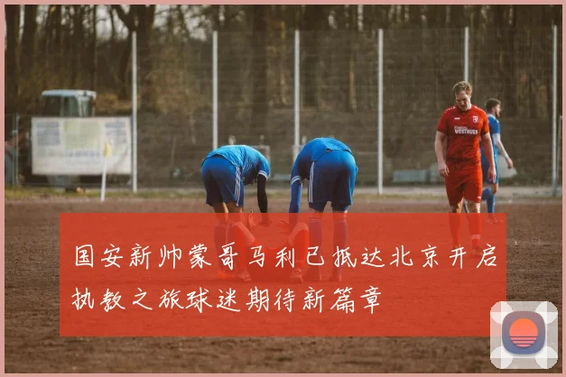 国安新帅蒙哥马利已抵达北京开启执教之旅球迷期待新篇章