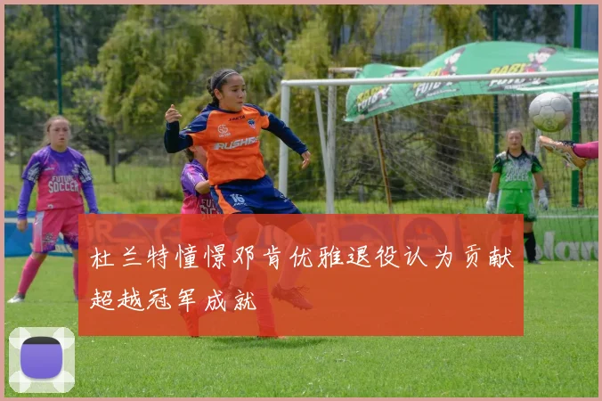 杜兰特憧憬邓肯优雅退役认为贡献超越冠军成就