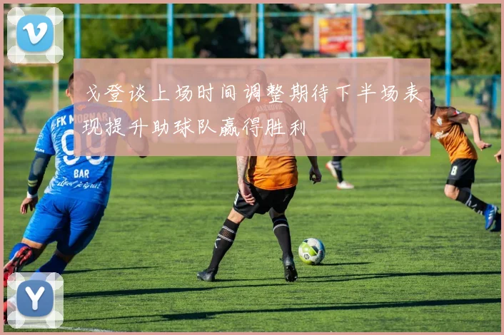 戈登谈上场时间调整期待下半场表现提升助球队赢得胜利