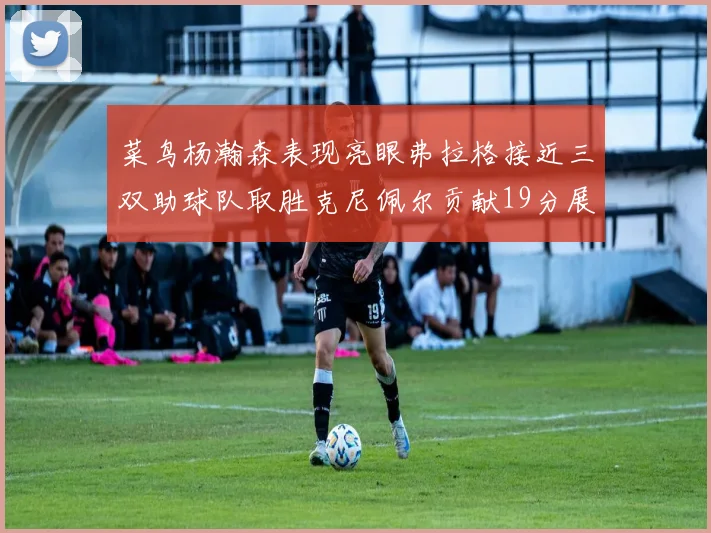 菜鸟杨瀚森表现亮眼弗拉格接近三双助球队取胜克尼佩尔贡献19分展现实力