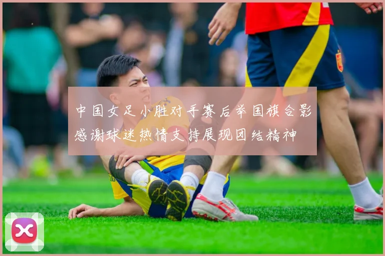 中国女足小胜对手赛后举国旗合影感谢球迷热情支持展现团结精神
