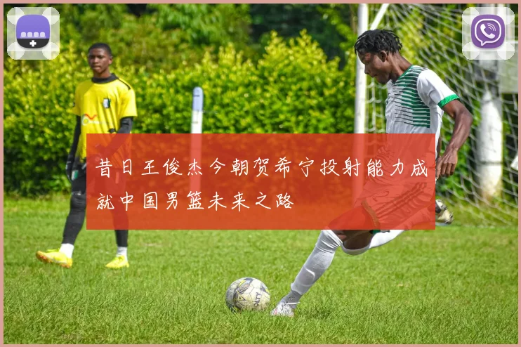 昔日王俊杰今朝贺希宁投射能力成就中国男篮未来之路