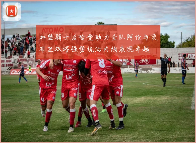 加盟骑士后哈登助力全队阿伦与莫布里双塔强势统治内线表现卓越