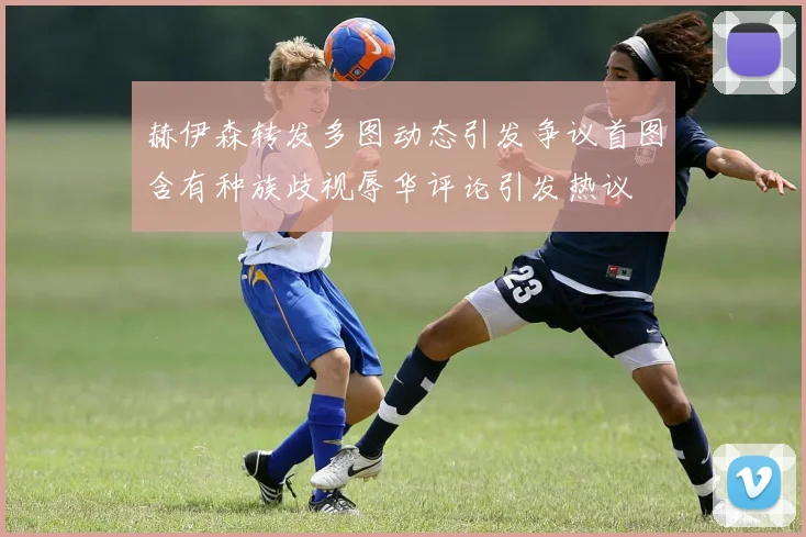 赫伊森转发多图动态引发争议首图含有种族歧视辱华评论引发热议