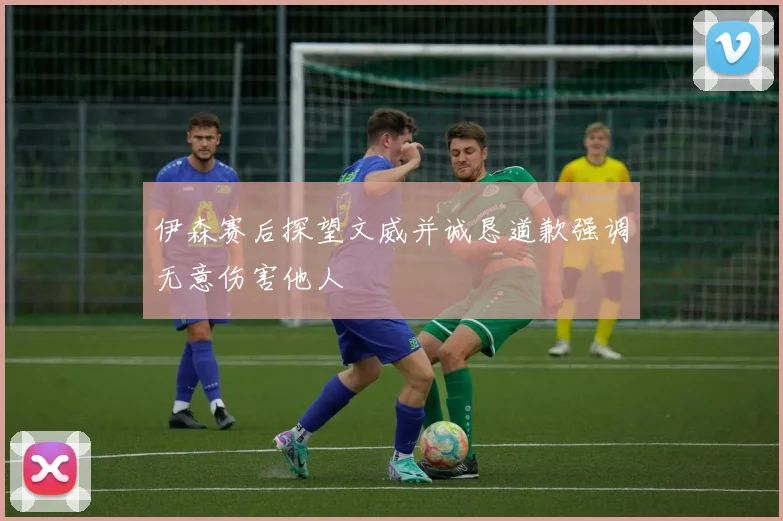 伊森赛后探望文威并诚恳道歉强调无意伤害他人