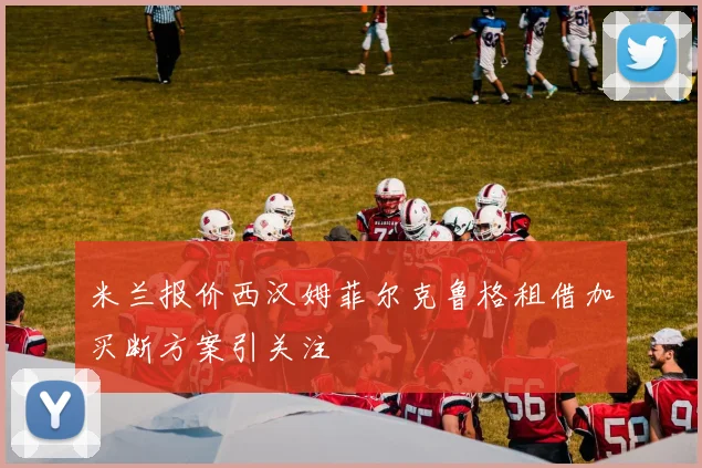 米兰报价西汉姆菲尔克鲁格租借加买断方案引关注