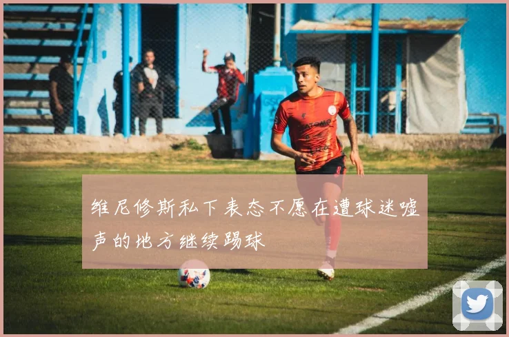 维尼修斯私下表态不愿在遭球迷嘘声的地方继续踢球