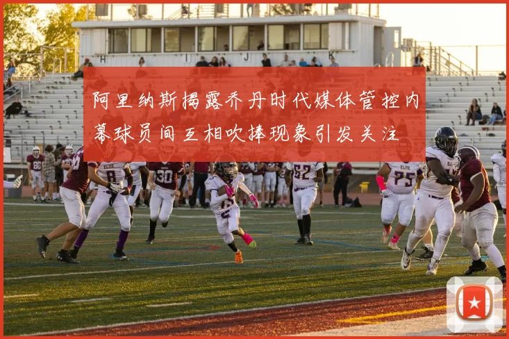 阿里纳斯揭露乔丹时代媒体管控内幕球员间互相吹捧现象引发关注