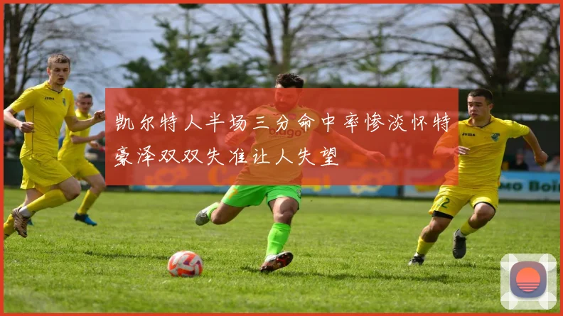 凯尔特人半场三分命中率惨淡怀特豪泽双双失准让人失望