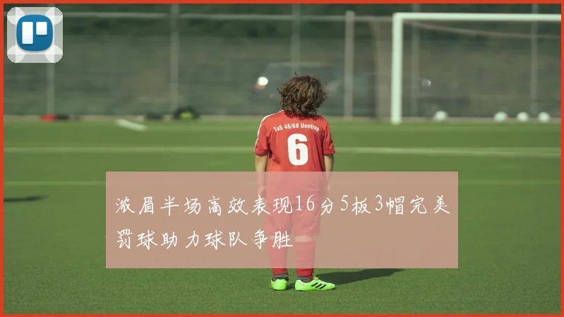 浓眉半场高效表现16分5板3帽完美罚球助力球队争胜