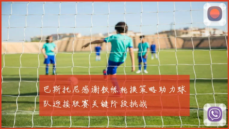 巴斯托尼感谢教练轮换策略助力球队迎接联赛关键阶段挑战