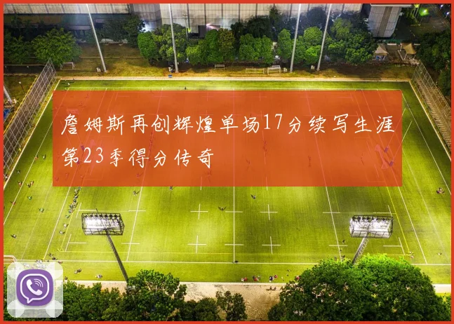 詹姆斯再创辉煌单场17分续写生涯第23季得分传奇