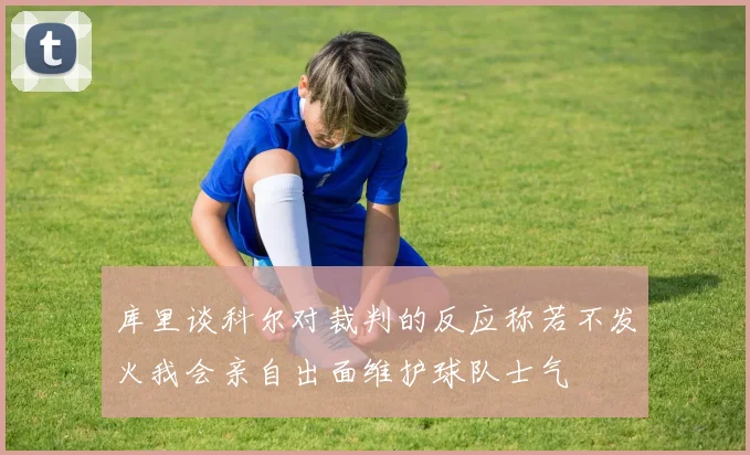 库里谈科尔对裁判的反应称若不发火我会亲自出面维护球队士气