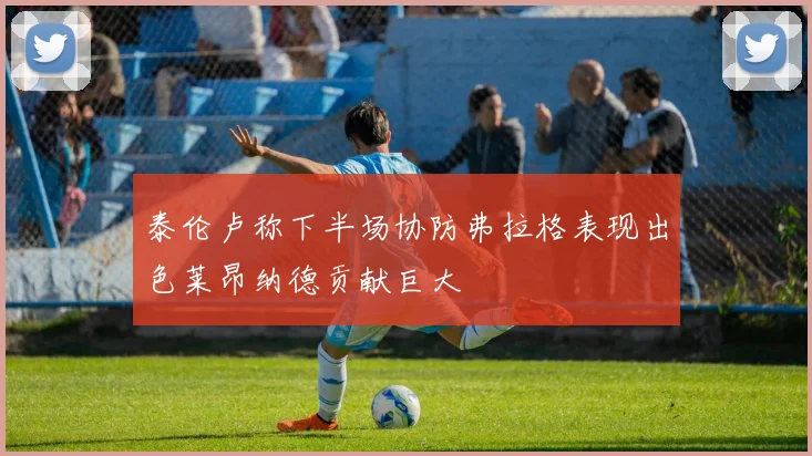 泰伦卢称下半场协防弗拉格表现出色莱昂纳德贡献巨大