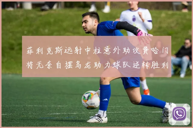 菲利克斯远射中柱意外助攻费哈门将无奈自摆乌龙助力球队逆转胜利